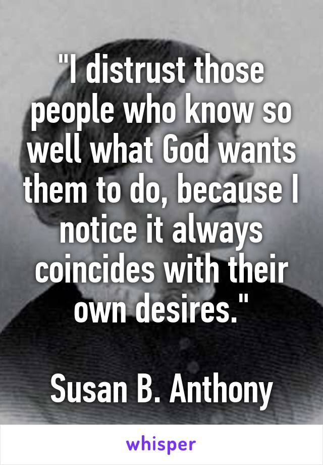 "I distrust those people who know so well what God wants them to do, because I notice it always coincides with their own desires."

Susan B. Anthony