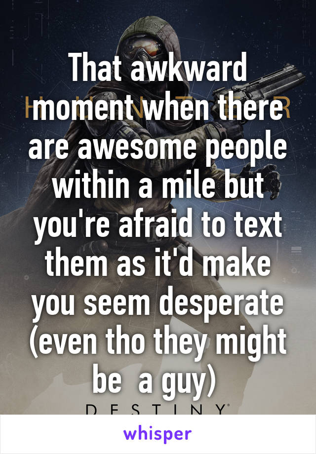 That awkward moment when there are awesome people within a mile but you're afraid to text them as it'd make you seem desperate (even tho they might be  a guy) 