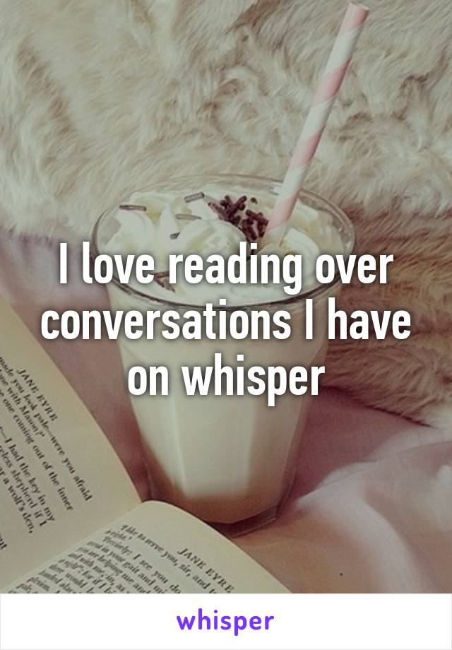 I love reading over conversations I have on whisper