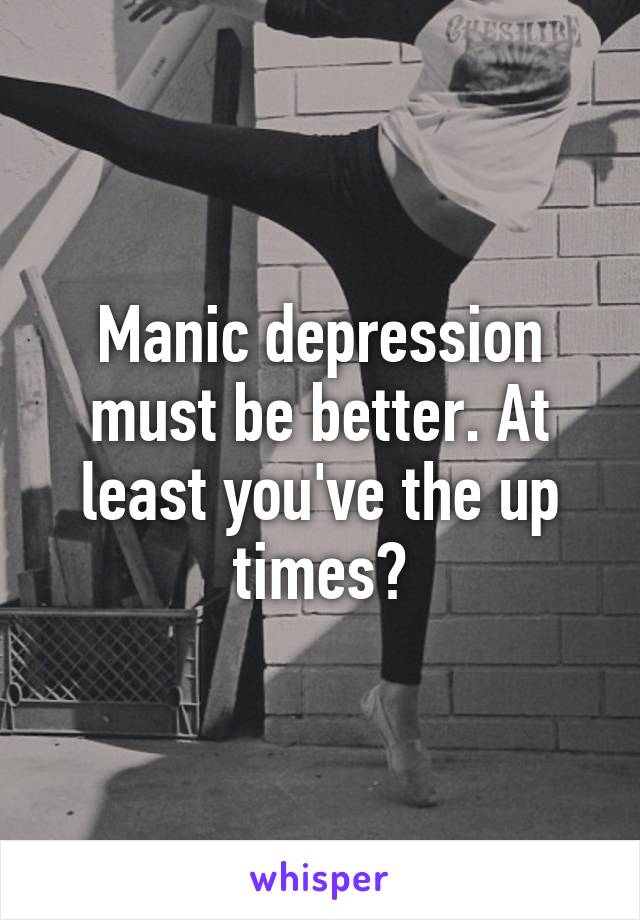 Manic depression must be better. At least you've the up times?