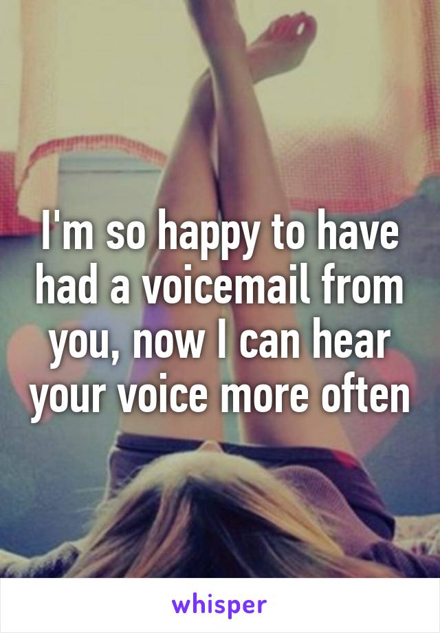 I'm so happy to have had a voicemail from you, now I can hear your voice more often