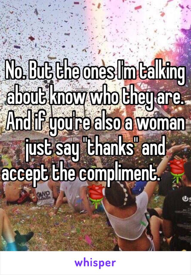 No. But the ones I'm talking about know who they are. And if you're also a woman just say "thanks" and accept the compliment. 🌹🌹