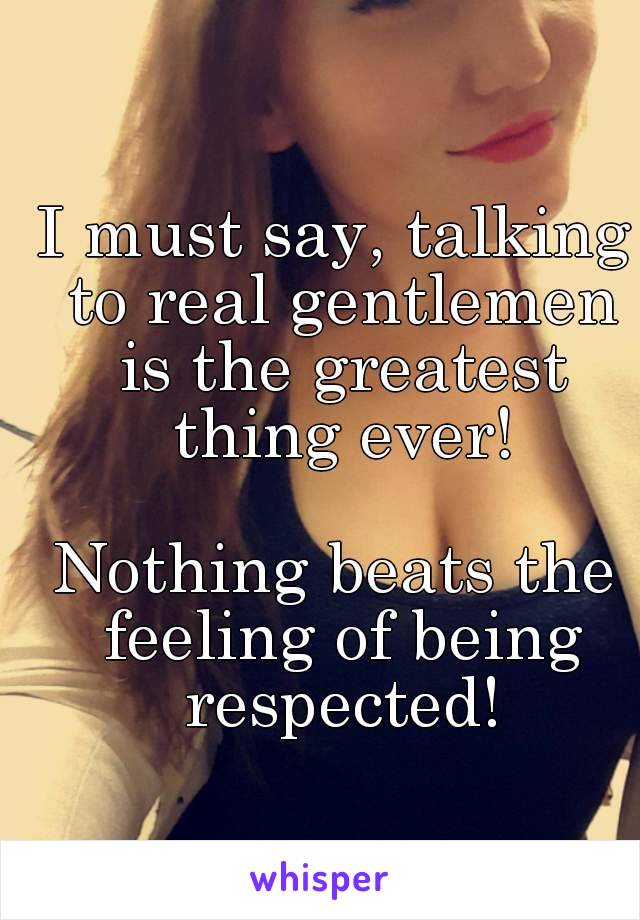 I must say, talking to real gentlemen is the greatest thing ever!

Nothing beats the feeling of being respected!