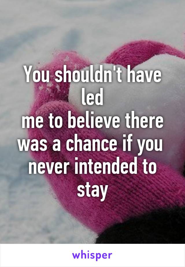 You shouldn't have led
 me to believe there 
was a chance if you 
never intended to stay