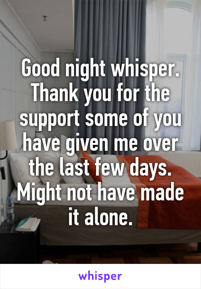 Good night whisper. Thank you for the support some of you have given me over the last few days. Might not have made it alone.