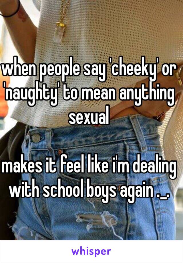 when people say 'cheeky' or 'naughty' to mean anything sexual 

makes it feel like i'm dealing with school boys again ._.