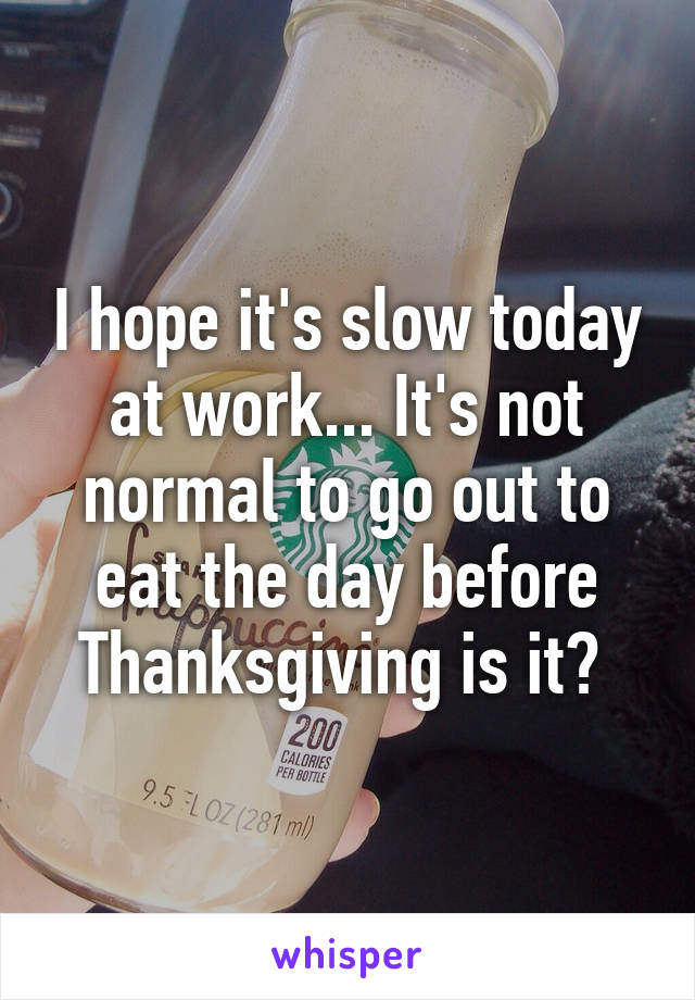 I hope it's slow today at work... It's not normal to go out to eat the day before Thanksgiving is it? 