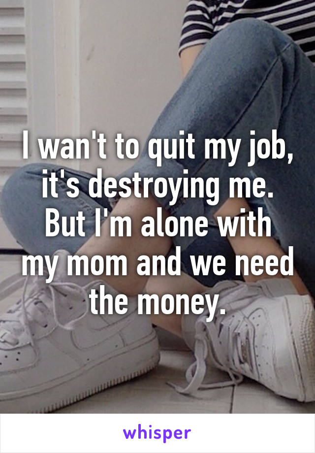 I wan't to quit my job, it's destroying me.
But I'm alone with my mom and we need the money.