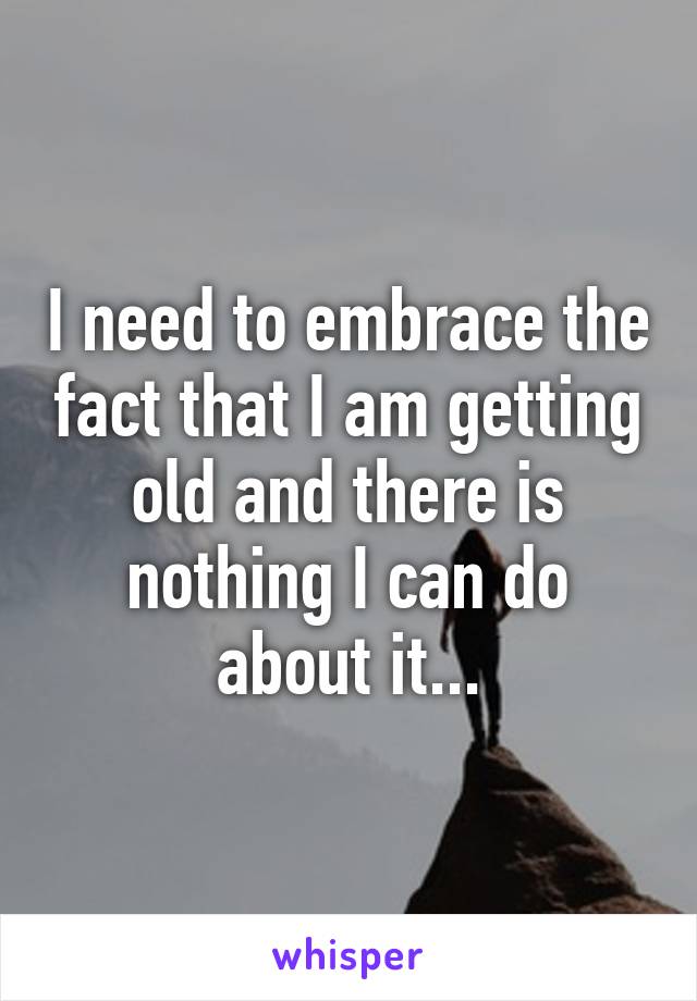 I need to embrace the fact that I am getting old and there is nothing I can do about it...