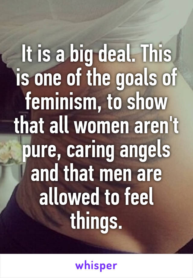 It is a big deal. This is one of the goals of feminism, to show that all women aren't pure, caring angels and that men are allowed to feel things.