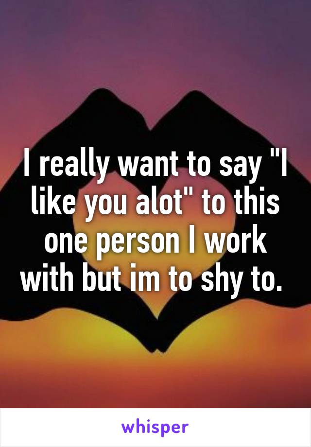 I really want to say "I like you alot" to this one person I work with but im to shy to. 