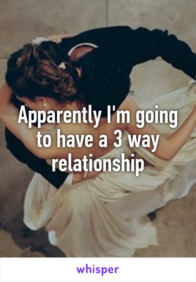 Apparently I'm going to have a 3 way relationship