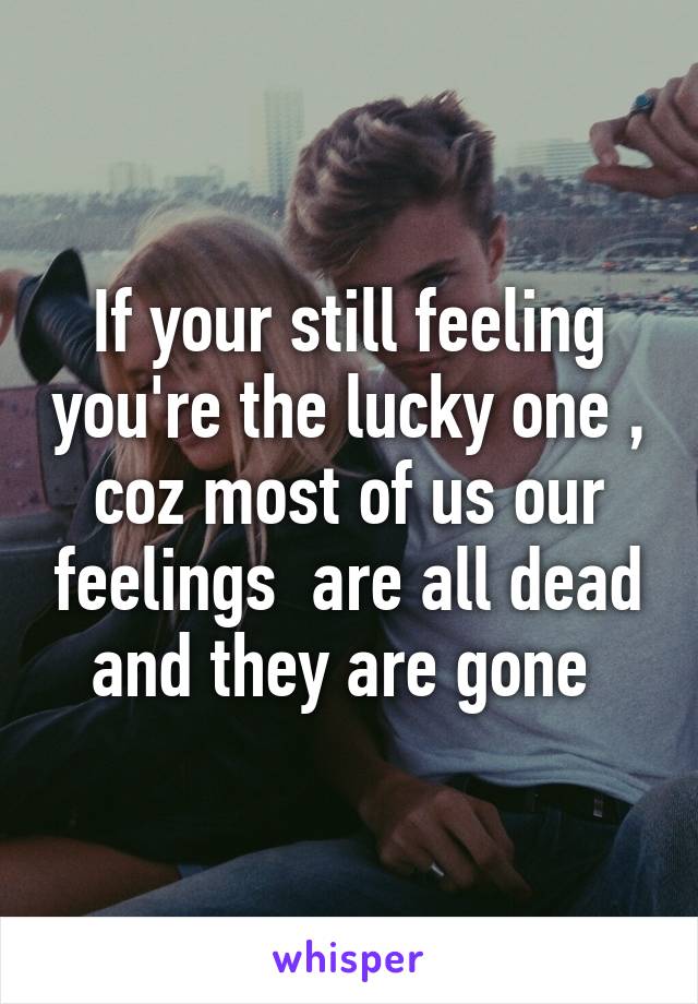 If your still feeling you're the lucky one , coz most of us our feelings  are all dead and they are gone 