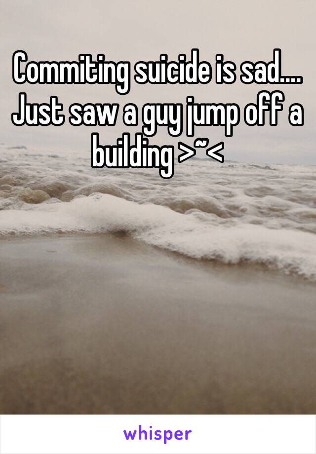 Commiting suicide is sad....
Just saw a guy jump off a building >~<