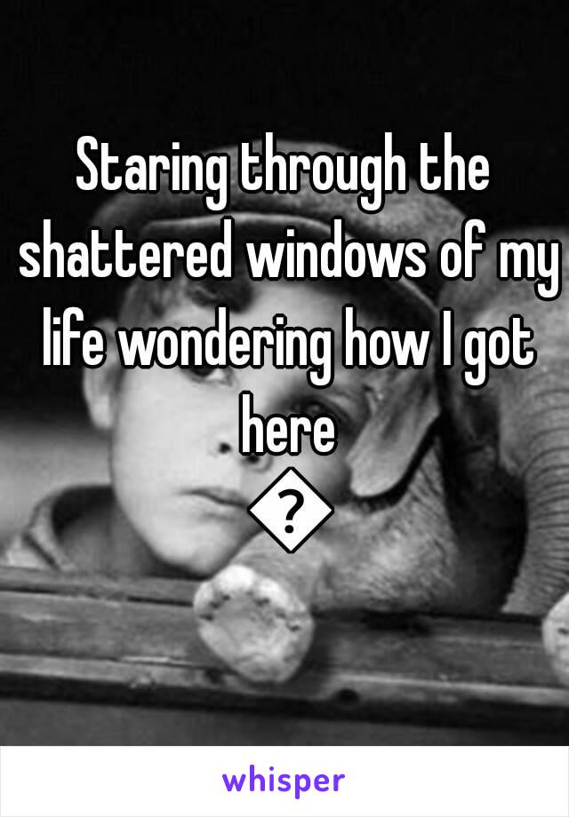 Staring through the shattered windows of my life wondering how I got here 😩