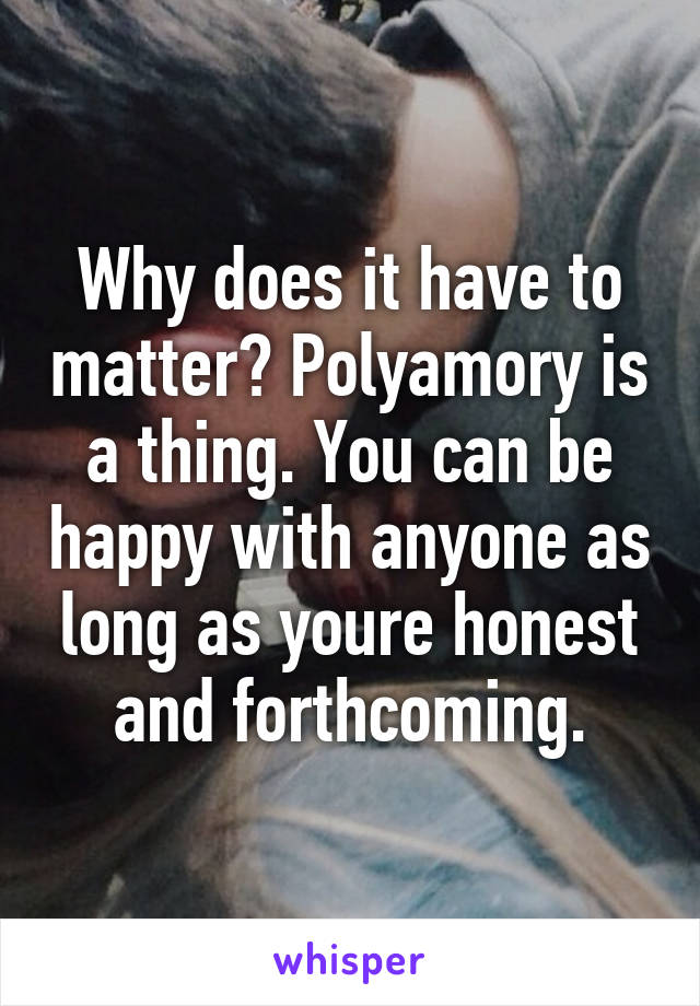 Why does it have to matter? Polyamory is a thing. You can be happy with anyone as long as youre honest and forthcoming.