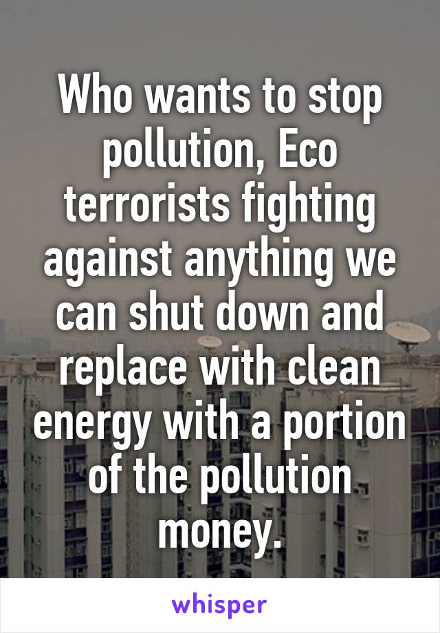 Who wants to stop pollution, Eco terrorists fighting against anything we can shut down and replace with clean energy with a portion of the pollution money.