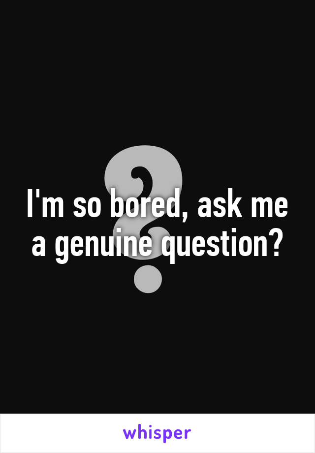 I'm so bored, ask me a genuine question?