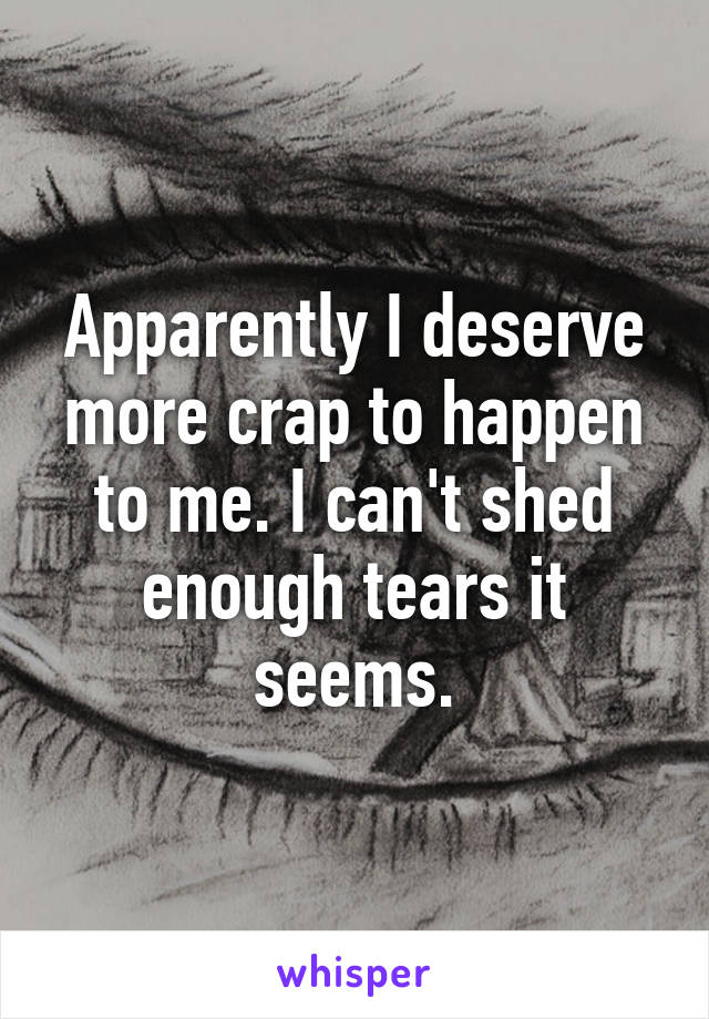 Apparently I deserve more crap to happen to me. I can't shed enough tears it seems.