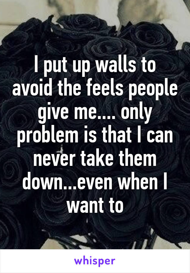 I put up walls to avoid the feels people give me.... only problem is that I can never take them down...even when I want to