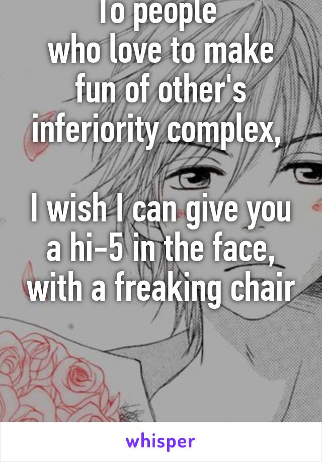 To people 
who love to make fun of other's inferiority complex, 

I wish I can give you a hi-5 in the face, with a freaking chair



