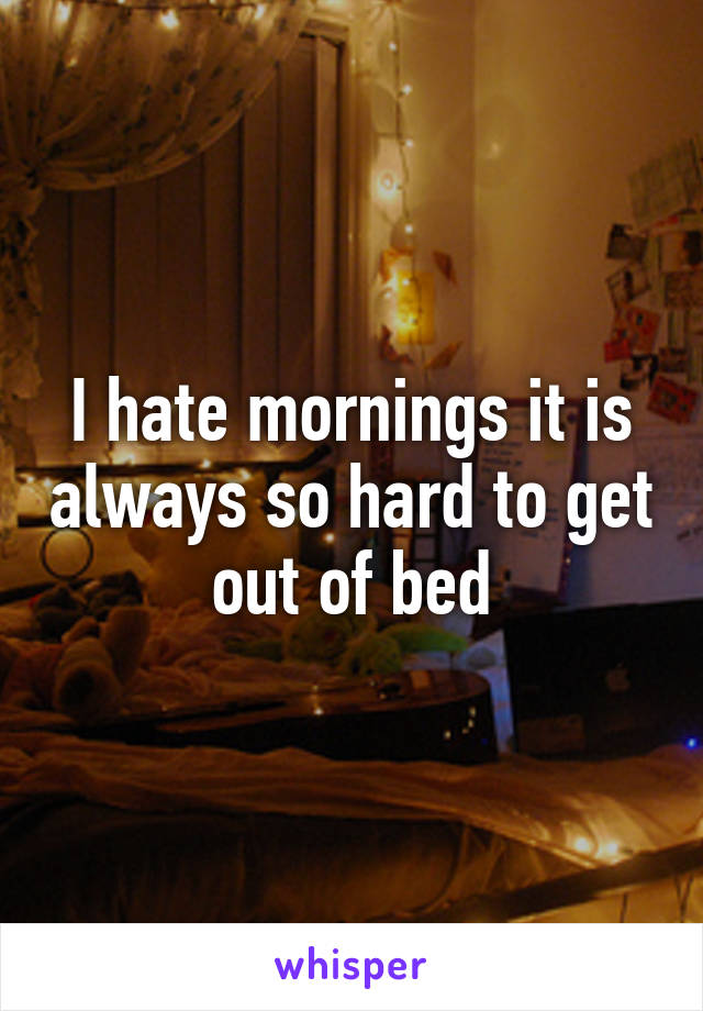 I hate mornings it is always so hard to get out of bed