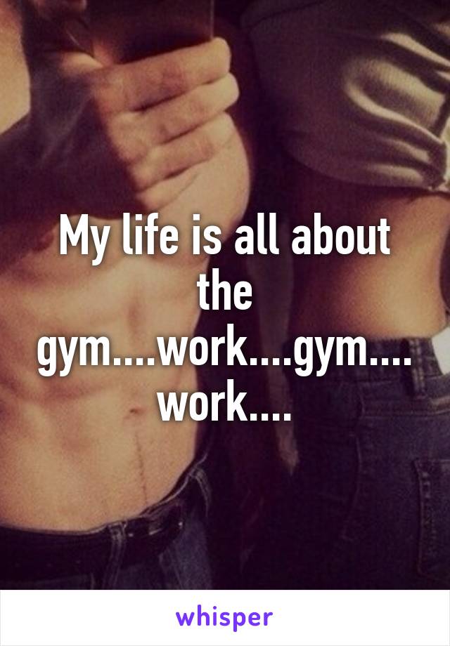 My life is all about the gym....work....gym....work....