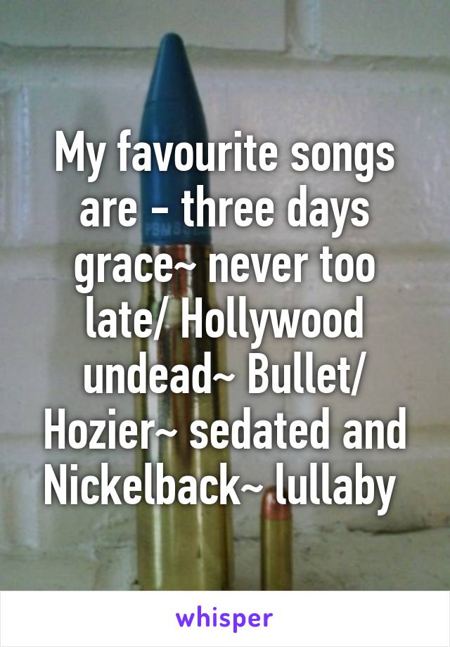 My favourite songs are - three days grace~ never too late/ Hollywood undead~ Bullet/ Hozier~ sedated and Nickelback~ lullaby 