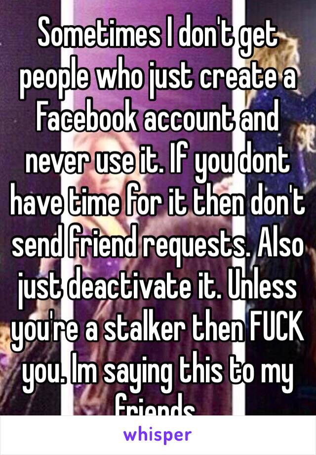 Sometimes I don't get people who just create a Facebook account and never use it. If you dont have time for it then don't send friend requests. Also just deactivate it. Unless you're a stalker then FUCK you. Im saying this to my friends. 