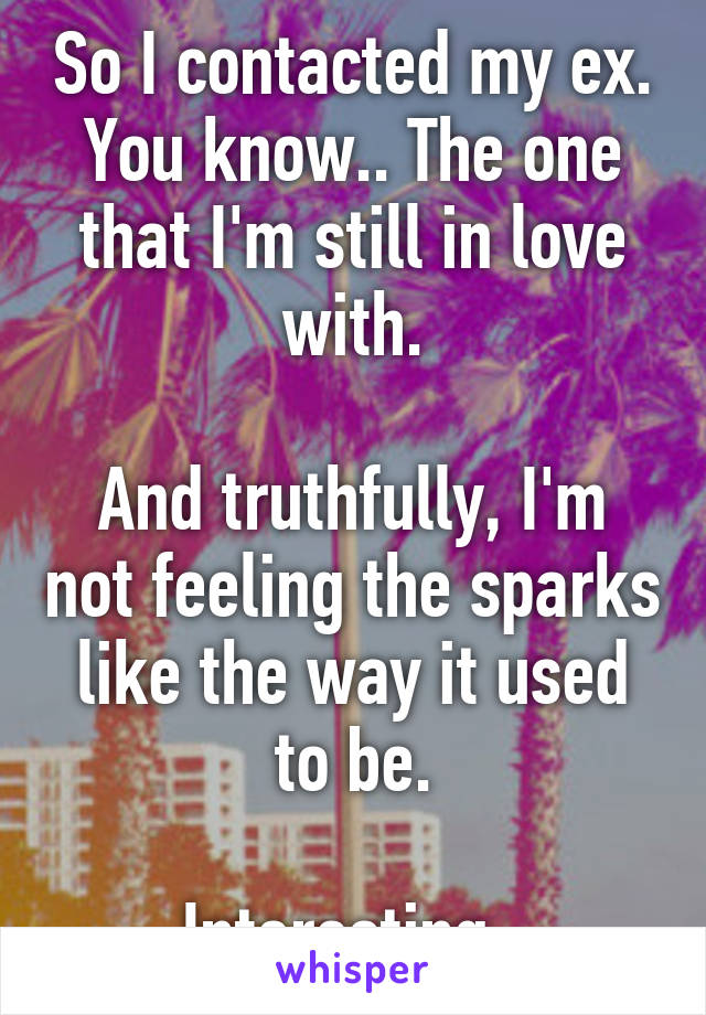 So I contacted my ex. You know.. The one that I'm still in love with.

And truthfully, I'm not feeling the sparks like the way it used to be.

Interesting..