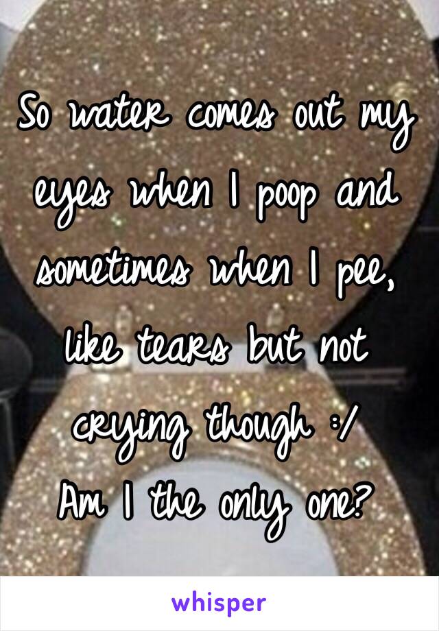 So water comes out my eyes when I poop and sometimes when I pee, like tears but not crying though :/
Am I the only one?