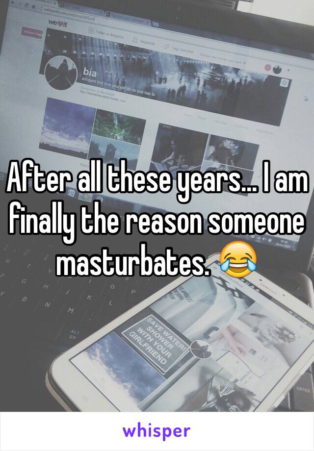 After all these years... I am finally the reason someone masturbates. 😂