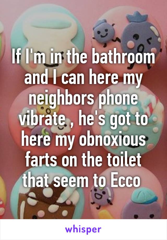 If I'm in the bathroom and I can here my neighbors phone vibrate , he's got to here my obnoxious farts on the toilet that seem to Ecco 