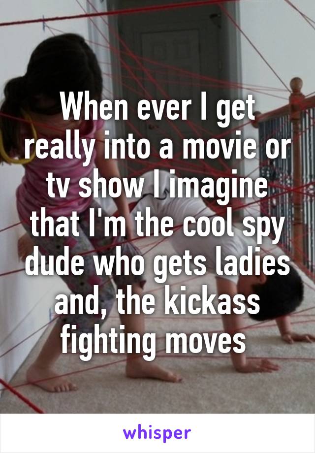 When ever I get really into a movie or tv show I imagine that I'm the cool spy dude who gets ladies and, the kickass fighting moves 