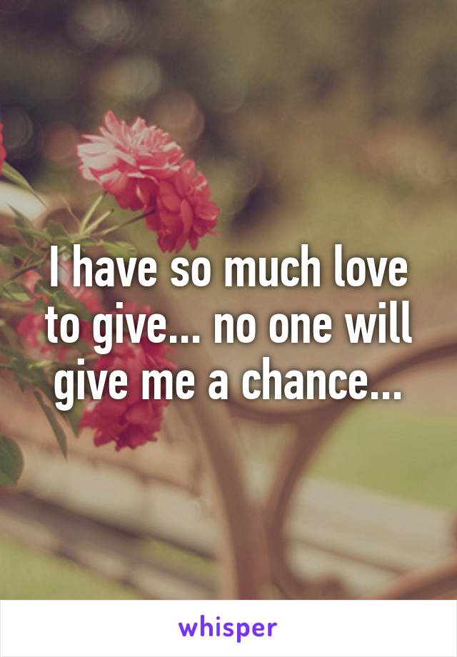 I have so much love to give... no one will give me a chance...