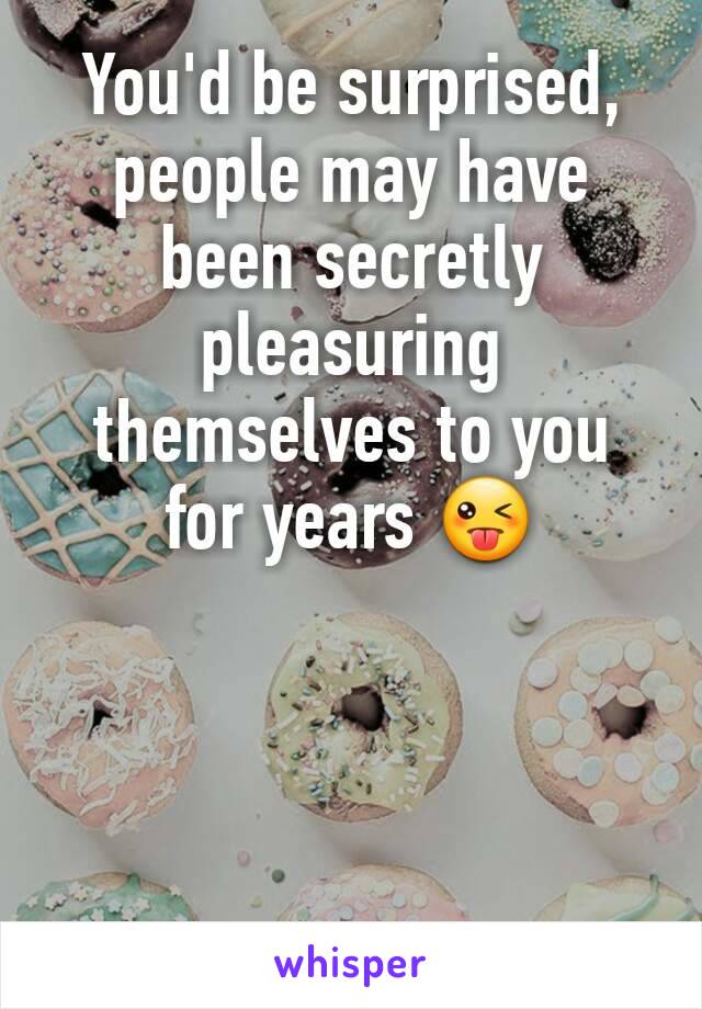 You'd be surprised, people may have been secretly pleasuring themselves to you for years 😜