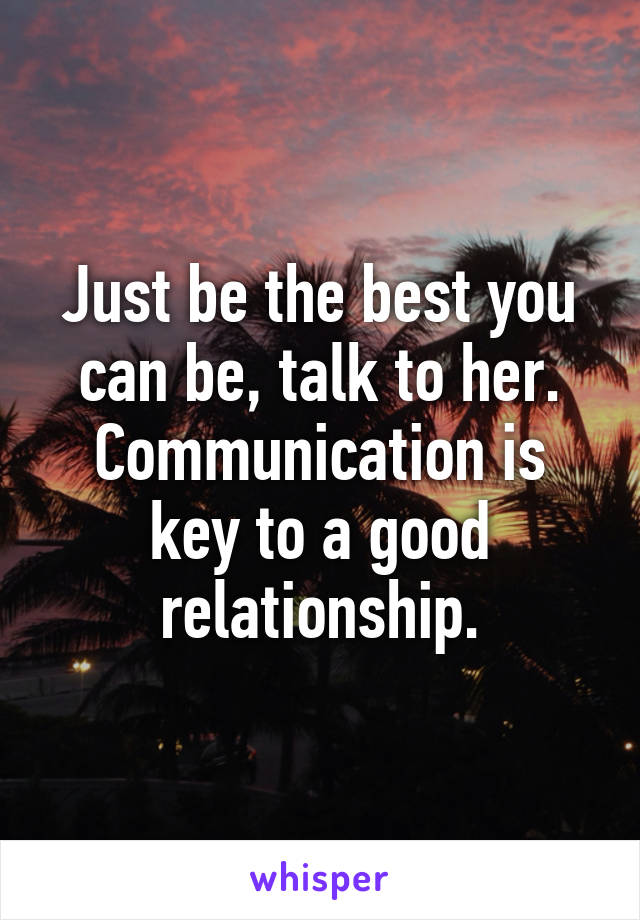 Just be the best you can be, talk to her. Communication is key to a good relationship.