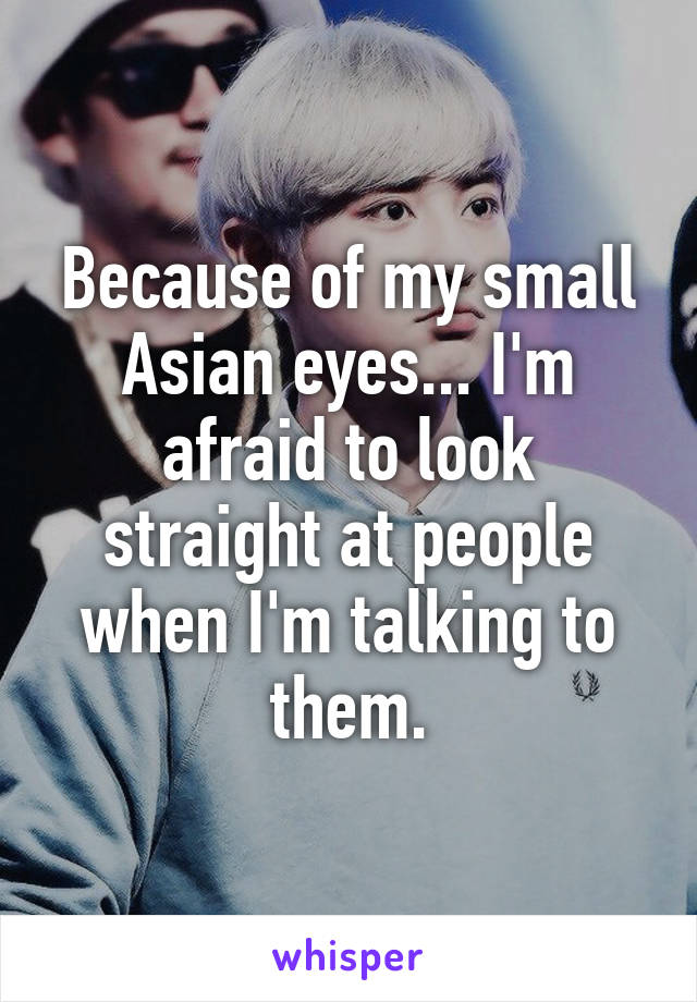 Because of my small Asian eyes... I'm afraid to look straight at people when I'm talking to them.