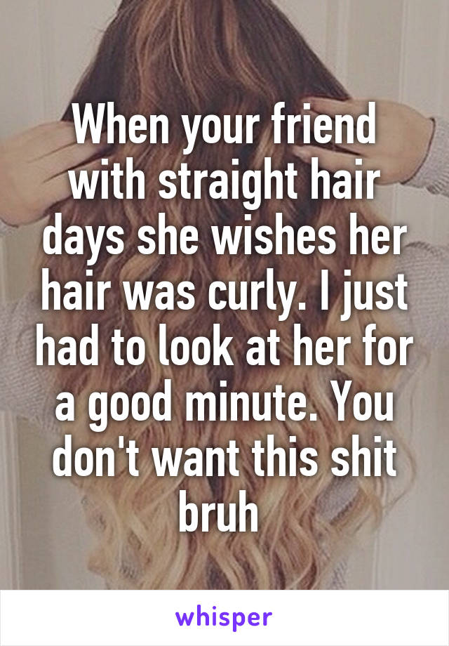 When your friend with straight hair days she wishes her hair was curly. I just had to look at her for a good minute. You don't want this shit bruh 