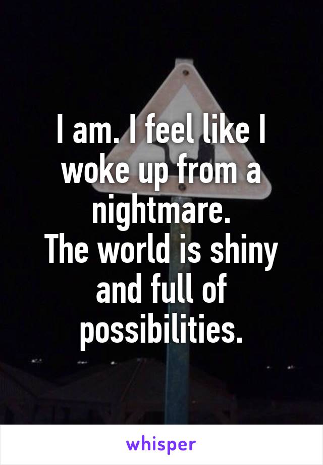 I am. I feel like I woke up from a nightmare.
The world is shiny and full of possibilities.