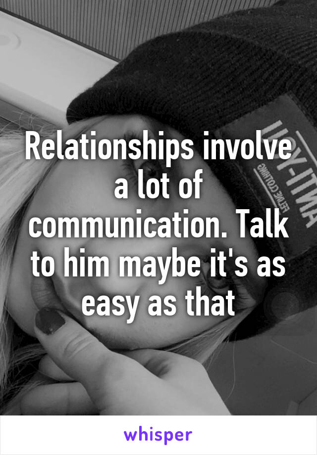 Relationships involve a lot of communication. Talk to him maybe it's as easy as that