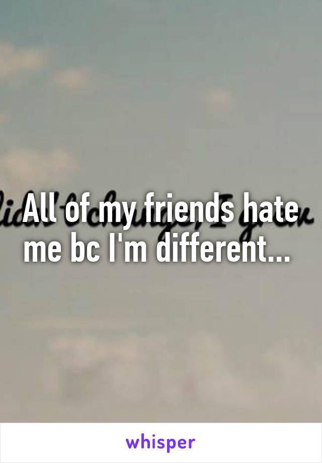 All of my friends hate me bc I'm different... 