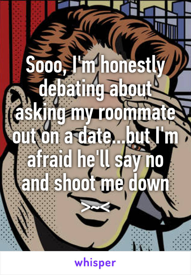 Sooo, I'm honestly debating about asking my roommate out on a date...but I'm afraid he'll say no and shoot me down >~<