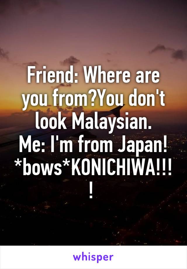 Friend: Where are you from?You don't look Malaysian.
Me: I'm from Japan! *bows*KONICHIWA!!!! 