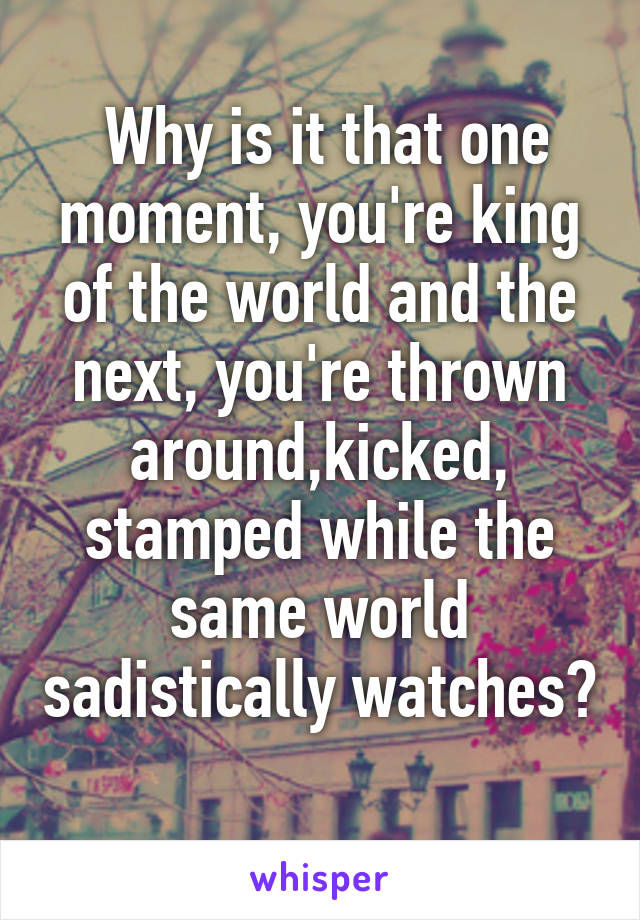  Why is it that one moment, you're king of the world and the next, you're thrown around,kicked, stamped while the same world sadistically watches? 