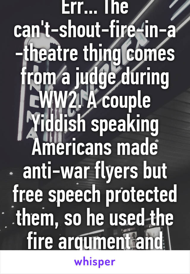 Err... The can't-shout-fire-in-a-theatre thing comes from a judge during WW2. A couple Yiddish speaking Americans made anti-war flyers but free speech protected them, so he used the fire argument and locked them up