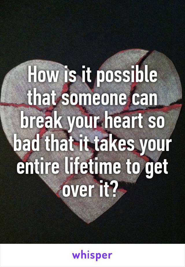 How is it possible that someone can break your heart so bad that it takes your entire lifetime to get over it? 