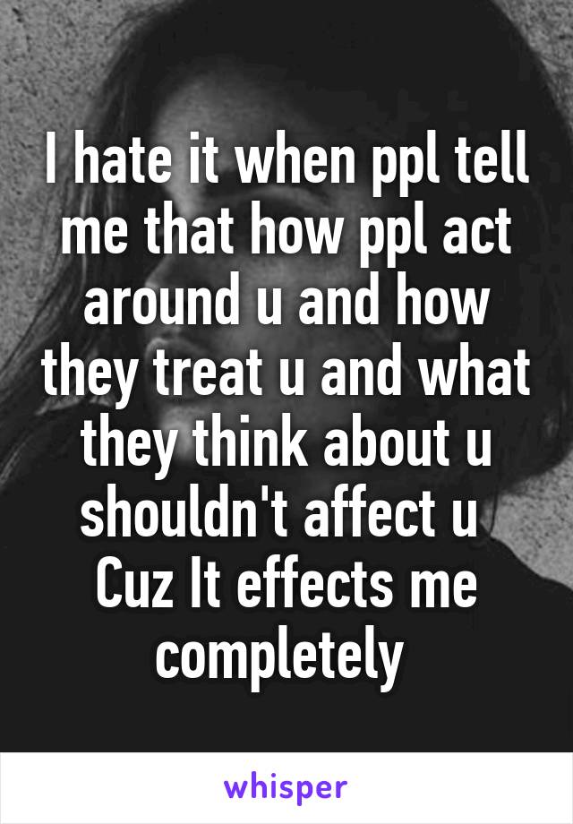 I hate it when ppl tell me that how ppl act around u and how they treat u and what they think about u shouldn't affect u 
Cuz It effects me completely 