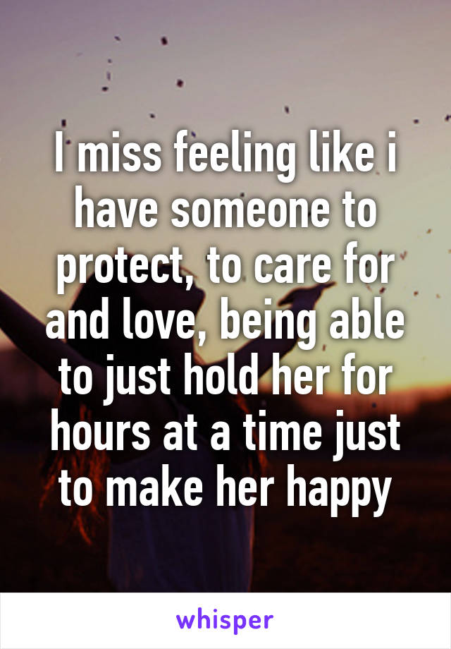 I miss feeling like i have someone to protect, to care for and love, being able to just hold her for hours at a time just to make her happy