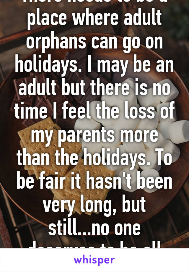 There needs to be a place where adult orphans can go on holidays. I may be an adult but there is no time I feel the loss of my parents more than the holidays. To be fair it hasn't been very long, but still...no one deserves to be all alone. 